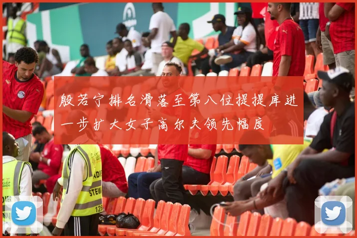 殷若宁排名滑落至第八位提提库进一步扩大女子高尔夫领先幅度