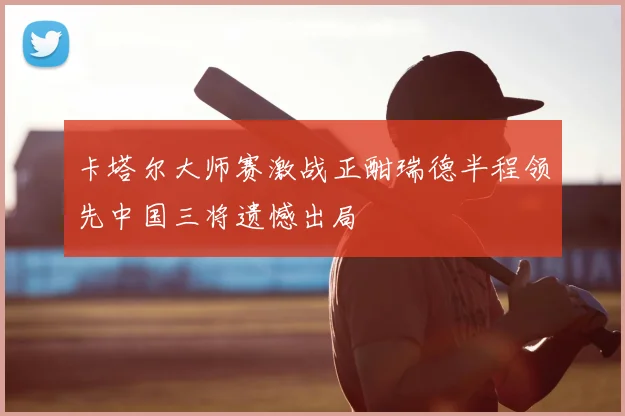 卡塔尔大师赛激战正酣瑞德半程领先中国三将遗憾出局