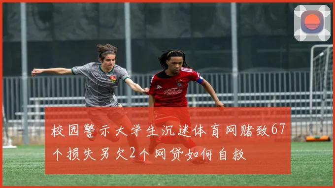校园警示大学生沉迷体育网赌致67个损失另欠2个网贷如何自救