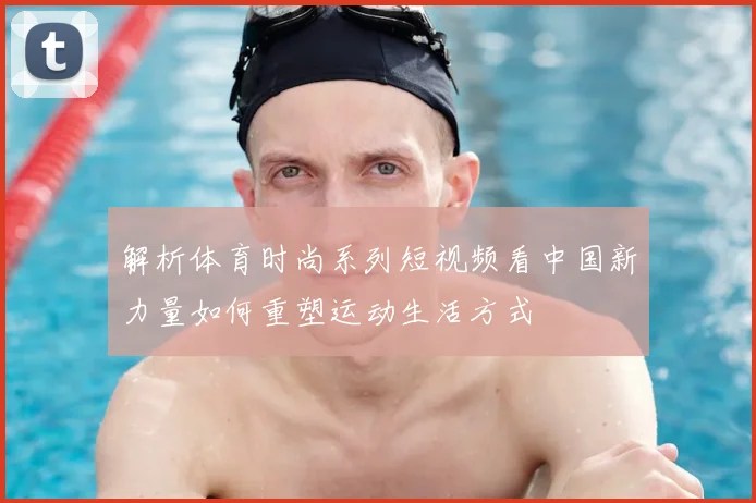 解析体育时尚系列短视频看中国新力量如何重塑运动生活方式