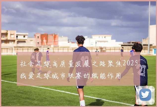 社会足球高质量发展之路聚焦2025我爱足球城市联赛的赋能作用