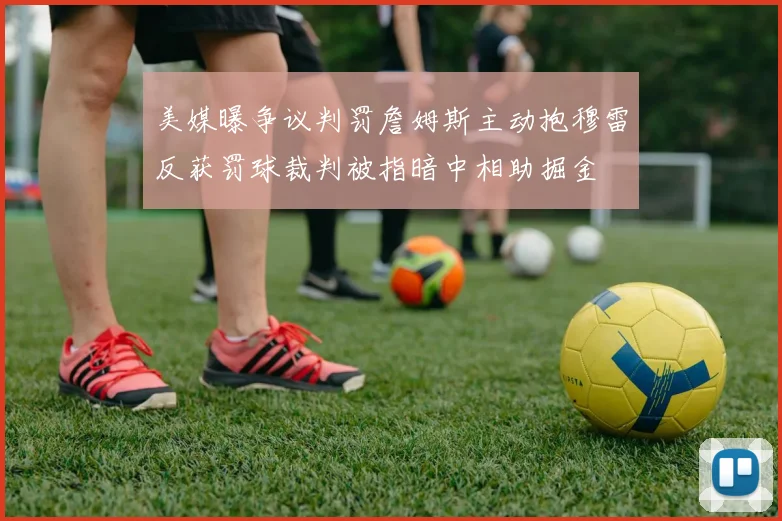 美媒曝争议判罚詹姆斯主动抱穆雷反获罚球裁判被指暗中相助掘金