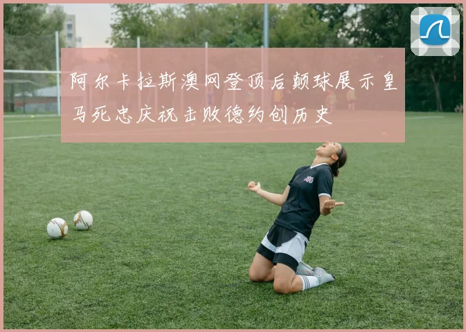阿尔卡拉斯澳网登顶后颠球展示皇马死忠庆祝击败德约创历史