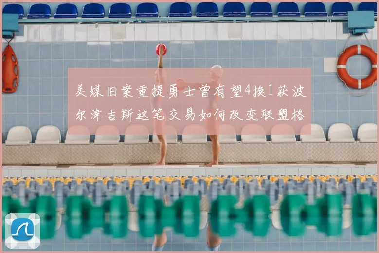 美媒旧案重提勇士曾有望4换1获波尔津吉斯这笔交易如何改变联盟格局