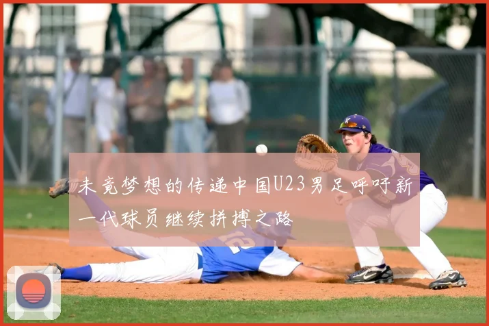 未竟梦想的传递中国U23男足呼吁新一代球员继续拼搏之路