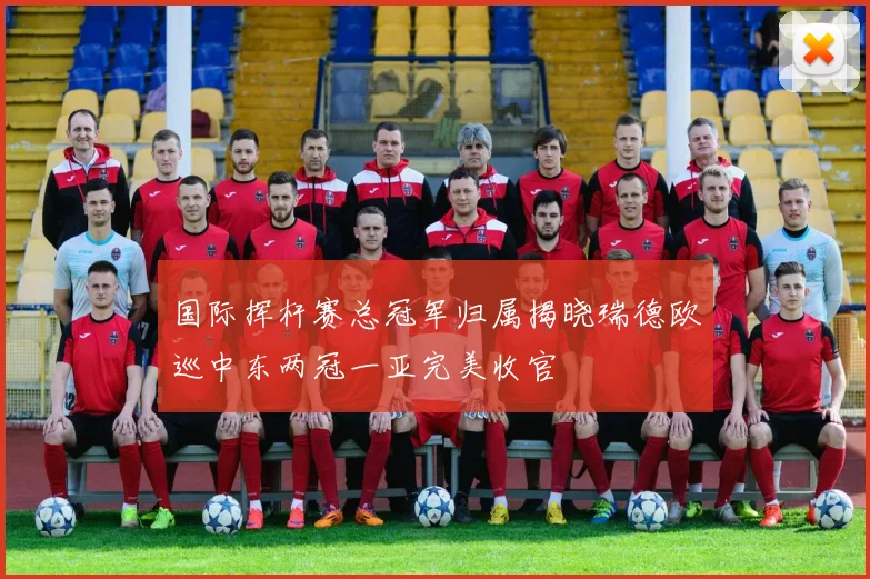 国际挥杆赛总冠军归属揭晓瑞德欧巡中东两冠一亚完美收官