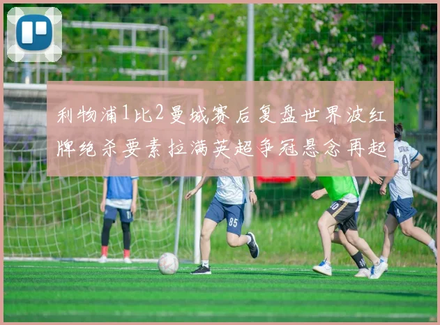 利物浦1比2曼城赛后复盘世界波红牌绝杀要素拉满英超争冠悬念再起