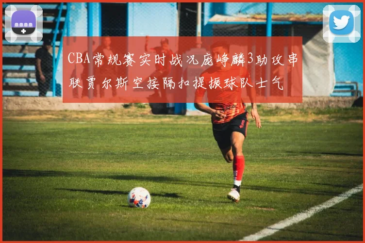 CBA常规赛实时战况庞峥麟3助攻串联贾尔斯空接隔扣提振球队士气