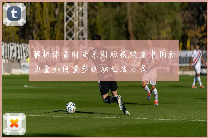 解析体育时尚系列短视频看中国新力量如何重塑运动生活方式