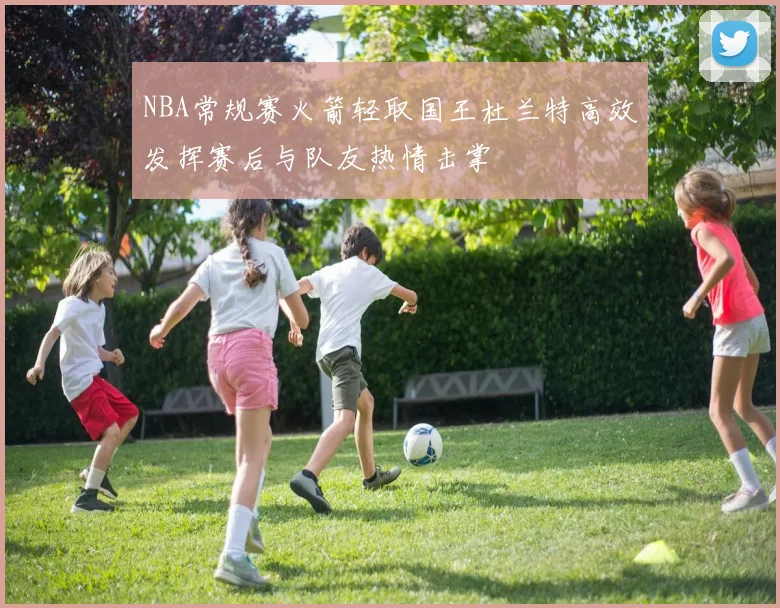 NBA常规赛火箭轻取国王杜兰特高效发挥赛后与队友热情击掌