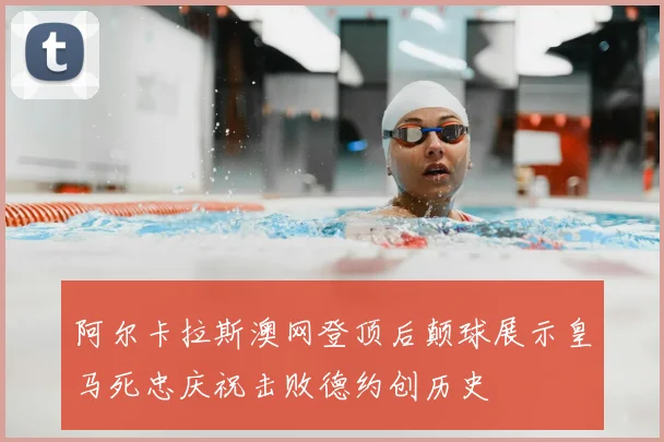 阿尔卡拉斯澳网登顶后颠球展示皇马死忠庆祝击败德约创历史