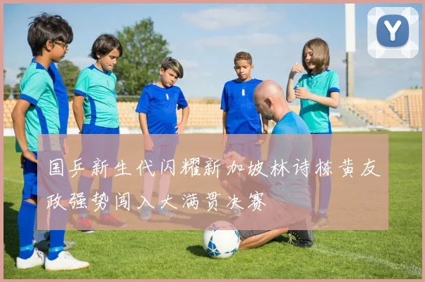 国乒新生代闪耀新加坡林诗栋黄友政强势闯入大满贯决赛